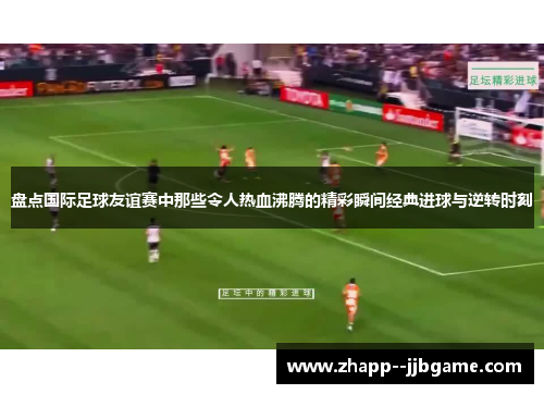 盘点国际足球友谊赛中那些令人热血沸腾的精彩瞬间经典进球与逆转时刻
