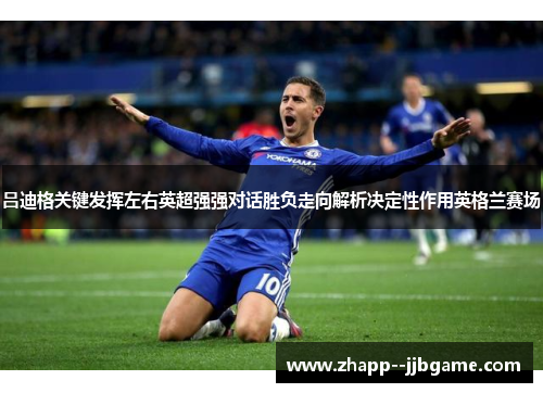 吕迪格关键发挥左右英超强强对话胜负走向解析决定性作用英格兰赛场
